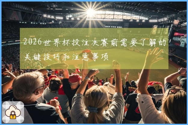 2026世界杯投注决赛前需要了解的关键技巧和注意事项